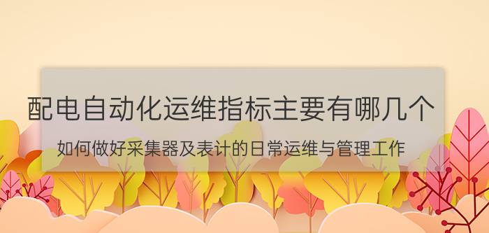 配电自动化运维指标主要有哪几个 如何做好采集器及表计的日常运维与管理工作？